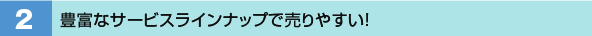 2．豊富なサービスラインナップで売りやすい！