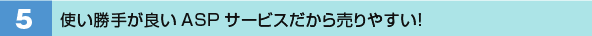 5．使い勝手が良いASPサービスだから売りやすい！
