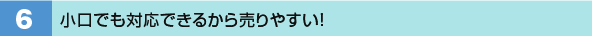 6．小口でも対応できるから売りやすい！