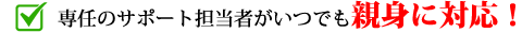 専任のサポート担当者がいつでも親身に対応！